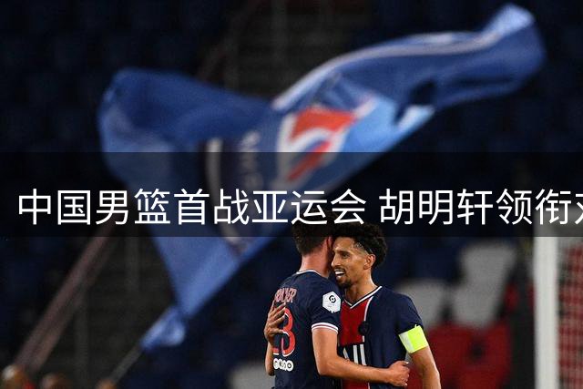 中国男篮首战亚运会 胡明轩领衔对决哈萨克斯坦