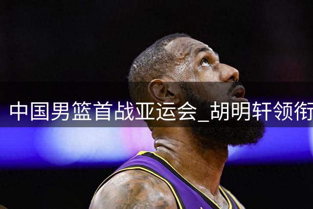 中国男篮首战亚运会 胡明轩领衔对决哈萨克斯坦