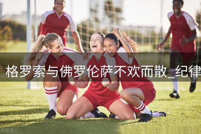 格罗索与佛罗伦萨不欢而散 纪律处分或成后续焦点