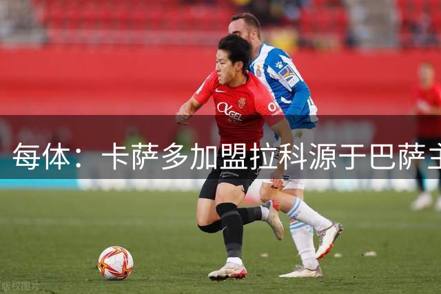 每体：卡萨多加盟拉科源于巴萨主动推荐，但后者无力承担买断